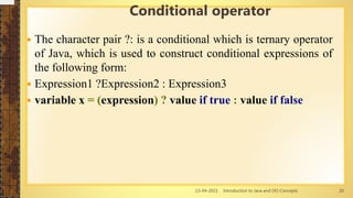 13-04-2021 Introduction to Java and OO Concepts 20
 The character pair ?: is a conditional which is ternary operator
of Java, which is used to construct conditional expressions of
the following form:
 Expression1 ?Expression2 : Expression3
 variable x = (expression) ? value if true : value if false
Conditional operator
 