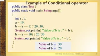 13-04-2021 Introduction to Java and OO Concepts 21
public class Test {
public static void main(String args[])
{
int a , b;
a = 10;
b = (a == 1) ? 20: 30;
System.out.println( "Value of b is : " + b );
b = (a == 10) ? 20: 30;
System.out.println( "Value of b is : " + b );
}
}
Example of Conditional operator
Value of b is : 30
Value of b is : 20
 