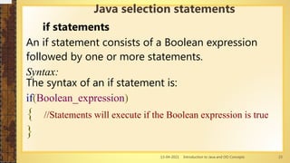13-04-2021 Introduction to Java and OO Concepts 23
if statements
An if statement consists of a Boolean expression
followed by one or more statements.
Syntax:
The syntax of an if statement is:
if(Boolean_expression)
{ //Statements will execute if the Boolean expression is true
}
Java selection statements
 