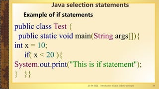 13-04-2021 Introduction to Java and OO Concepts 24
Example of if statements
public class Test {
public static void main(String args[]){
int x = 10;
if( x < 20 ){
System.out.print("This is if statement");
} }}
Java selection statements
 