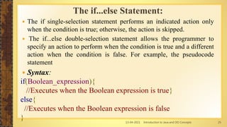 13-04-2021 Introduction to Java and OO Concepts 25
The if...else Statement:
 The if single-selection statement performs an indicated action only
when the condition is true; otherwise, the action is skipped.
 The if...else double-selection statement allows the programmer to
specify an action to perform when the condition is true and a different
action when the condition is false. For example, the pseudocode
statement
 Syntax:
if(Boolean_expression){
//Executes when the Boolean expression is true}
else{
//Executes when the Boolean expression is false
}
 
