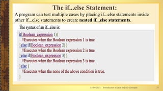 13-04-2021 Introduction to Java and OO Concepts 27
The if...else Statement:
A program can test multiple cases by placing if...else statements inside
other if...else statements to create nested if...else statements.
 