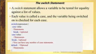 13-04-2021 Introduction to Java and OO Concepts 29
The switch Statement:
 A switch statement allows a variable to be tested for equality
against a list of values.
 Each value is called a case, and the variable being switched
on is checked for each case.
switch(expression){
case value :
//Statements
break; //optional
case value :
//Statements
break; //optional
//You can have any number of case statements.
default : //Optional
//Statements
}
 