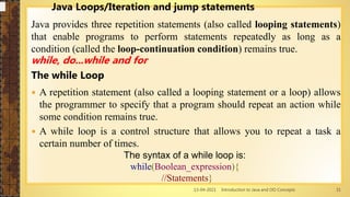 13-04-2021 Introduction to Java and OO Concepts 31
Java Loops/Iteration and jump statements
Java provides three repetition statements (also called looping statements)
that enable programs to perform statements repeatedly as long as a
condition (called the loop-continuation condition) remains true.
while, do...while and for
The while Loop
 A repetition statement (also called a looping statement or a loop) allows
the programmer to specify that a program should repeat an action while
some condition remains true.
 A while loop is a control structure that allows you to repeat a task a
certain number of times.
The syntax of a while loop is:
while(Boolean_expression){
//Statements}
 