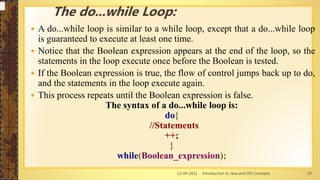 13-04-2021 Introduction to Java and OO Concepts 33
 A do...while loop is similar to a while loop, except that a do...while loop
is guaranteed to execute at least one time.
 Notice that the Boolean expression appears at the end of the loop, so the
statements in the loop execute once before the Boolean is tested.
 If the Boolean expression is true, the flow of control jumps back up to do,
and the statements in the loop execute again.
 This process repeats until the Boolean expression is false.
The syntax of a do...while loop is:
do{
//Statements
++;
}
while(Boolean_expression);
The do...while Loop:
 