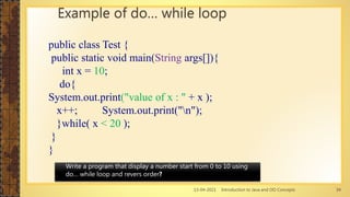13-04-2021 Introduction to Java and OO Concepts 34
Example of do… while loop
public class Test {
public static void main(String args[]){
int x = 10;
do{
System.out.print("value of x : " + x );
x++; System.out.print("n");
}while( x < 20 );
}
}
Write a program that display a number start from 0 to 10 using
do… while loop and revers order?
 