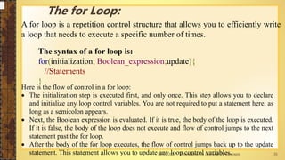 13-04-2021 Introduction to Java and OO Concepts 35
The for Loop:
A for loop is a repetition control structure that allows you to efficiently write
a loop that needs to execute a specific number of times.
The syntax of a for loop is:
for(initialization; Boolean_expression;update){
//Statements
}
Here is the flow of control in a for loop:
 The initialization step is executed first, and only once. This step allows you to declare
and initialize any loop control variables. You are not required to put a statement here, as
long as a semicolon appears.
 Next, the Boolean expression is evaluated. If it is true, the body of the loop is executed.
If it is false, the body of the loop does not execute and flow of control jumps to the next
statement past the for loop.
 After the body of the for loop executes, the flow of control jumps back up to the update
statement. This statement allows you to update any loop control variables.
 