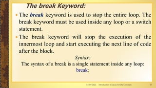 13-04-2021 Introduction to Java and OO Concepts 37
 The break keyword is used to stop the entire loop. The
break keyword must be used inside any loop or a switch
statement.
 The break keyword will stop the execution of the
innermost loop and start executing the next line of code
after the block.
Syntax:
The syntax of a break is a single statement inside any loop:
break;
The break Keyword:
 
