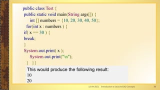 13-04-2021 Introduction to Java and OO Concepts 38
public class Test {
public static void main(String args[]) {
int [] numbers = {10, 20, 30, 40, 50};
for(int x : numbers ) {
if( x == 30 ) {
break;
}
System.out.print( x );
System.out.print("n");
} }}
This would produce the following result:
10
20
 