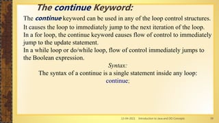 13-04-2021 Introduction to Java and OO Concepts 39
The continue keyword can be used in any of the loop control structures.
It causes the loop to immediately jump to the next iteration of the loop.
In a for loop, the continue keyword causes flow of control to immediately
jump to the update statement.
In a while loop or do/while loop, flow of control immediately jumps to
the Boolean expression.
Syntax:
The syntax of a continue is a single statement inside any loop:
continue;
The continue Keyword:
 