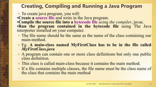 13-04-2021 Introduction to Java and OO Concepts 4
Creating, Compiling and Running a Java Program
 To create java program, you will:
•Create a source file and write in the Java program.
•Compile the source file into a bytecode file using the compiler, javac.
•Run the program contained in the bytecode file using The Java
interpreter installed on your computer.
 The file name should be the same as the name of the class containing our
main-method.
 Eg. A main-class named MyFirstClass has to be in the file called
MyFirstClass.java
 A program can contain one or more class definitions but only one public
class definition.
 This class is called main-class because it contains the main method.
 If a file contains multiple classes, the file name must be the class name of
the class that contains the main method
 