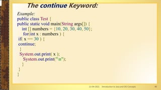 13-04-2021 Introduction to Java and OO Concepts 40
Example:
public class Test {
public static void main(String args[]) {
int [] numbers = {10, 20, 30, 40, 50};
for(int x : numbers ) {
if( x == 30 ) {
continue;
}
System.out.print( x );
System.out.print("n");
}
}
}
The continue Keyword:
 