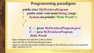 13-04-2021 Introduction to Java and OO Concepts 5
 Open notepad and add the code as above.
 Save the file as: MyFirstJavaProgram.java.
 Open a command prompt window and go to the directory where you saved the
class. Assume it's C:.
Programming paradigms
public class MyFirstJavaProgram
{ public static void main(String []args)
{ System.out.println("Hello World");
}
}
C : > javac MyFirstJavaProgram.java
C : > java MyFirstJavaProgram
Hello World
 