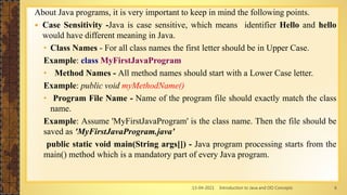 13-04-2021 Introduction to Java and OO Concepts 6
About Java programs, it is very important to keep in mind the following points.
 Case Sensitivity -Java is case sensitive, which means identifier Hello and hello
would have different meaning in Java.
• Class Names - For all class names the first letter should be in Upper Case.
Example: class MyFirstJavaProgram
• Method Names - All method names should start with a Lower Case letter.
Example: public void myMethodName()
• Program File Name - Name of the program file should exactly match the class
name.
Example: Assume 'MyFirstJavaProgram' is the class name. Then the file should be
saved as 'MyFirstJavaProgram.java'
public static void main(String args[]) - Java program processing starts from the
main() method which is a mandatory part of every Java program.
 