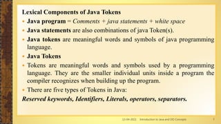 13-04-2021 Introduction to Java and OO Concepts 7
Lexical Components of Java Tokens
 Java program = Comments + java statements + white space
 Java statements are also combinations of java Token(s).
 Java tokens are meaningful words and symbols of java programming
language.
 Java Tokens
 Tokens are meaningful words and symbols used by a programming
language. They are the smaller individual units inside a program the
compiler recognizes when building up the program.
 There are five types of Tokens in Java:
Reserved keywords, Identifiers, Literals, operators, separators.
 