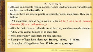 13-04-2021 Introduction to Java and OO Concepts 9
 All Java components require names. Names used for classes, variables, and
methods are called identifiers.
 In Java, there are several points to remember about identifiers. They are as
follows:
 All identifiers should begin with a letter (A to Z or a to z), currency
character ($) or an underscore (_).
After the first character, identifiers can have any combination of characters.
 A key word cannot be used as an identifier.
 Most importantly, identifiers are case sensitive.
 Examples of legal identifiers: age, $salary, _value, __1_value.
 Examples of illegal identifiers: 123abc, -salary, my age.
2. Identifiers
 