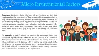 Micro Environmental Factors
Customers: Customers being the king of any business are the final
receivers of products or services. They are central to any organization as
they contribute to generating revenue by attracting more customers. So
the marketing strategy of an organization is required to be focused on
existing customer retention and attracting potential customers by
satisfying their needs and preferences. After-sales service and more
value-added services also play a key role in increasing the customer
base.
For example, In today’s digital era most of the customers share their
positive or negative reviews about the product or services of a brand on
different social media channels. This influences the buying decision of
other customers as well because a lot of people are using social media
for different purposes. So satisfied and happy customer always increases
the brand value of a business and contributes to increasing customer
base and more loyal customers of the organization.
 