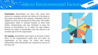 Micro Environmental Factors
Shareholders: Shareholders are those who invest their
money in a company and also own shares of it. By doing so,
they attain ownership in the company. Ultimately, they are
eligible for return on investment on their share. This makes
organizations liable to forward benefits to them from
profits. Organizations also pay dividends to keep the
interest of shareholders. So, to make the right balance
between the stakes of shareholders and own interest is an
essential aspect for the organization.
For example, shareholders may expect an increase in their
share in the organization’s profit that can affect an
organization in the future. So, better and strong
relationships with shareholders are required for success in
the long-run.
 