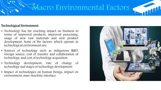Macro Environmental Factors
Technological Environment
• Technology has far reaching impact on business in
terms of improved products, improved processing,
usage of new raw materials and new product
development. Some of the factors, which operate in
technological environment are:
• Sources of technology such as indigenous R&D,
foreign source, cost of transfer and collaboration of
technology, and cost of technology acquisition.
• Technology development, rate of change of
technology and stages of technology development.
• Impact of technologies on human beings, impact on
environment, man-machine interface.
 