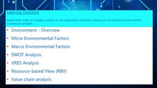 • Environment - Overview
• Micro Environmental Factors
• Macro Environmental Factors
• SWOT Analysis
• VRIO Analysis
• Resource-based View (RBV)
• Value chain analysis
Learning Outcome
Apply basic tools of strategic analysis to an organisation situation, bearing in mind external and internal
contextual variables.
 