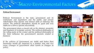 Macro Environmental Factors
Political Environment
Political Environment is the state, government and its
institutions and legislations and the public and private
stakeholders who operate and interact with or influence the
system. The political atmosphere should be good and very
stable for a firm to operate successfully.
The government plays a crucial role as the planner, promoter
and regulator of economic activity. The political philosophy of
the ruling party at the Center and the political philosophy of
the State influence the government's decision related to
business.
If the policies of government are stable and better then
businesses would get impacted in a positive way and vice
versa. Changes in government often results in changes in
policy.
 