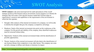 SWOT Analysis
SWOT Analysis is the most renowned tool for audit and analysis of the overall
strategic position of the business and its environment. Its key purpose is to identify the
strategies that will create a firm specific business model that will best align an
organization’s resources and capabilities to the requirements of the environment in
which the firm operates.
• Strength: After analysis of the internal environment of a company, we will be able
to identify the strengths that give the company a competitive advantage.
• Weakness: Study of the internal environment also point out the weaknesses of the
company. For the growth and stability of the company, these identified weaknesses
must be corrected without delay.
• Opportunity: Analysis of the external environment helps with the identification of
possible opportunities.
• Threats: Analysis of the external environment will also help in the identification of
any business threats from competitors or any other factors. The company can come
up with a strategy to diffuse such threats or minimize its impact.
https://www.managementstudyguide.com/swot-analysis.htm
 