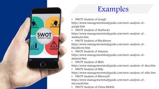 • SWOT Analysis of Google
https://www.managementstudyguide.com/swot-analysis-of-
google.htm
• SWOT Analysis of Starbucks
https://www.managementstudyguide.com/swot-analysis-of-
starbucks.htm
• SWOT Analysis of Blackberry
https://www.managementstudyguide.com/swot-analysis-of-
blackberry.htm
• SWOT Analysis of Amazon
https://www.managementstudyguide.com/swot-analysis-of-
amazon.htm
• SWOT Analysis of IKEA
https://www.managementstudyguide.com/swot-analysis-of-ikea.htm
• SWOT Analysis of Nike
https://www.managementstudyguide.com/swot-analysis-of-nike.htm
• SWOT Analysis of Microsoft
https://www.managementstudyguide.com/swot-analysis-of-
microsoft.htm
• SWOT Analysis of China Mobile
Examples
 