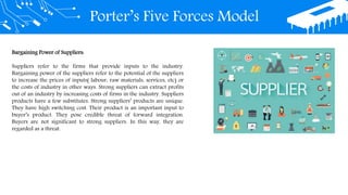 Porter’s Five Forces Model
Bargaining Power of Suppliers:
Suppliers refer to the firms that provide inputs to the industry.
Bargaining power of the suppliers refer to the potential of the suppliers
to increase the prices of inputs( labour, raw materials, services, etc) or
the costs of industry in other ways. Strong suppliers can extract profits
out of an industry by increasing costs of firms in the industry. Suppliers
products have a few substitutes. Strong suppliers’ products are unique.
They have high switching cost. Their product is an important input to
buyer’s product. They pose credible threat of forward integration.
Buyers are not significant to strong suppliers. In this way, they are
regarded as a threat.
 