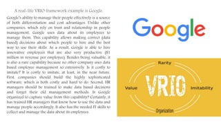 Google’s ability to manage their people effectively is a source
of both differentiation and cost advantages. Unlike other
companies, which rely on trust and relationship in people
management, Google uses data about its employees to
manage them. This capability allows making correct (data
based) decisions about which people to hire and the best
way to use their skills. As a result, Google is able to hire
innovative employees that are also very productive ($1
million in revenue per employee). Besides being valuable, it
is also a rare capability because no other company uses data
based employee management so extensively. Is it costly to
imitate? It is costly to imitate, at least, in the near future.
First, companies should build the highly sophisticated
software, which is both costly and hard to do. Second, HR
managers should be trained to make data based decisions
and forget their old management methods. Is Google
organized to capture value from this capability? Certainly, it
has trained HR managers that know how to use the data and
manage people accordingly. It also has the needed IT skills to
collect and manage the data about its employees.
A real-life VRIO framework example is Google.
 