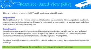Resource-based View (RBV)
There are two types of assets in the RBV model: tangible and intangible assets.
Tangible Assets
The tangible assets are the physical resources of the firm that are quantifiable. It includes products, machinery,
equipment, capital, infrastructure, etc. They can be easily acquired by competitors in identical assets and offer a
less competitive advantage in the long run.
Intangible Assets
Intangible assets are resources that are owned by respective organizations and which do not have a physical
presence. It includes brand presence, intellectual property, goodwill, trademarks, etc. Unlike tangible assets,
intangible assets are built over a long time and cannot be replicated by competitors.
Invariably, intangible resources remain within a business and are the primary source of sustainable competitive
advantage.
https://www.saviom.com/blog/using-the-resource-based-view-strategy-for-competitive-advantage/
 
