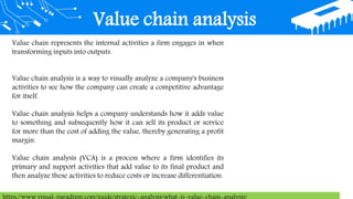 Value chain analysis
Value chain represents the internal activities a firm engages in when
transforming inputs into outputs.
Value chain analysis is a way to visually analyze a company's business
activities to see how the company can create a competitive advantage
for itself.
Value chain analysis helps a company understands how it adds value
to something and subsequently how it can sell its product or service
for more than the cost of adding the value, thereby generating a profit
margin.
Value chain analysis (VCA) is a process where a firm identifies its
primary and support activities that add value to its final product and
then analyze these activities to reduce costs or increase differentiation.
 