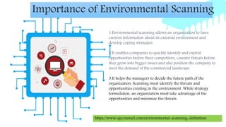 1.Environmental scanning allows an organization to have
current information about its external environment and
develop coping strategies.
2.It enables companies to quickly identify and exploit
opportunities before their competitors, counter threats before
they grow into bigger issues and also position the company to
meet the demand of the commercial landscape.
3.It helps the managers to decide the future path of the
organization. Scanning must identify the threats and
opportunities existing in the environment. While strategy
formulation, an organization must take advantage of the
opportunities and minimize the threats.
Importance of Environmental Scanning
https://www.upcounsel.com/environmental-scanning-definition
 