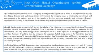 How Often Should Organizations Perform
Environmental Scanning?
The number of environmental scans a company should perform depends on its needs. If an organization is active
in a highly dynamic and technology-driven environment, the company needs to consistently track trends and
developments in its industry and apply the results to develop improved strategies and processes. However,
organizations operating in less dynamic environments may only require environmental scans once in a while.
PepsiCo has been able to successfully use its knowledge of the changing environment in the food and beverage
industry towards healthier and functional foods to increase its bottom-line and boost its footprint in the
environment. The long-term strategy of the company's CEO is to make Pepsi one of the biggest brands in the
nutrition business. To achieve this, the company has acquired Naked, a big name in the functional food and
beverage subsector and is increasing R&D to create healthier food ingredients that will be more acceptable by an
increasing health conscious buying public and regulatory agencies. Not many companies have been able to adapt
successfully as PepsiCo.
At Procter & Gamble (P&G), for example, team members of various brand management teams work with key people
from the sales and market research departments to research and write a 'competitive activity report' once in every
three months for each product category to have in depth understanding about the product.
 