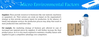 Micro Environmental Factors
Suppliers: These provide resources to businesses like raw material, machinery
or equipment, etc. Their actions can create an impact on the organization’s
strategy as they provide necessary inputs for production. In the absence of
timely and adequate services, the production process may delay that result in
more production time and fewer sales.
For example, the marketing strategy of business gets affected in case of
increased raw material prices by suppliers. It will further increase the final
product prices. So it is very much required to maintain a healthy liaison with
suppliers to gain a competitive advantage over competitors.
 