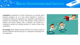 Micro Environmental Factors
Competitors: Competitors or rivals of businesses can directly affect
business strategies. So, it is very much required to conduct a
competitive analysis of competitors to a competitive advantage that
includes the knowledge of their USP (Unique selling point) of
product and service offered. Also, a business can remain in a
competitive position by offering products or services better than
competitors.
For example, Wow! Momos brand’s USP lies in its diverse range of
momos of different flavors that give it a competitive advantage over
its competitors.
 