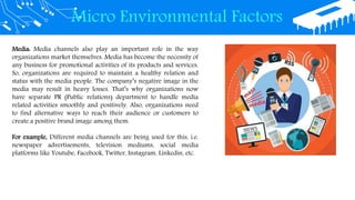 Micro Environmental Factors
Media: Media channels also play an important role in the way
organizations market themselves. Media has become the necessity of
any business for promotional activities of its products and services.
So, organizations are required to maintain a healthy relation and
status with the media people. The company’s negative image in the
media may result in heavy losses. That’s why organizations now
have separate PR (Public relations) department to handle media
related activities smoothly and positively. Also, organizations need
to find alternative ways to reach their audience or customers to
create a positive brand image among them.
For example, Different media channels are being used for this, i.e.
newspaper advertisements, television mediums, social media
platforms like Youtube, Facebook, Twitter, Instagram, Linkedin, etc.
 
