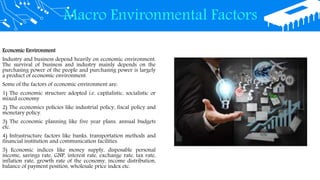 Macro Environmental Factors
Economic Environment
Industry and business depend heavily on economic environment.
The survival of business and industry mainly depends on the
purchasing power of the people and purchasing power is largely
a product of economic environment.
Some of the factors of economic environment are:
1) The economic structure adopted i.e. capitalistic, socialistic or
mixed economy
2) The economics policies like industrial policy, fiscal policy and
monetary policy.
3) The economic planning like five year plans, annual budgets
etc.
4) Infrastructure factors like banks, transportation methods and
financial institution and communication facilities.
5) Economic indices like money supply, disposable personal
income, savings rate, GNP, interest rate, exchange rate, tax rate,
inflation rate, growth rate of the economy, income distribution,
balance of payment position, wholesale price index etc.
 