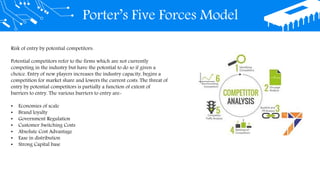 Porter’s Five Forces Model
Risk of entry by potential competitors:
Potential competitors refer to the firms which are not currently
competing in the industry but have the potential to do so if given a
choice. Entry of new players increases the industry capacity, begins a
competition for market share and lowers the current costs. The threat of
entry by potential competitors is partially a function of extent of
barriers to entry. The various barriers to entry are-
• Economies of scale
• Brand loyalty
• Government Regulation
• Customer Switching Costs
• Absolute Cost Advantage
• Ease in distribution
• Strong Capital base
 