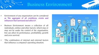 Business Environment
• Environment of any organization can be considered
as "the aggregate of all conditions, events and
influences that surround and affect it".
• Business Environment means a collection of all
individuals, entities and other factors, which may or
may not be under the control of the organisation,
but can affect its performance, profitability, growth
and even survival.
• “The combination of internal and external factors
that influence a company’s operating situation.
 