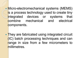  Micro-electromechanical systems (MEMS)
is a process technology used to create tiny
integrated devices or systems that
combine mechanical and electrical
components.
 They are fabricated using integrated circuit
(IC) batch processing techniques and can
range in size from a few micrometers to
millimetres.
 