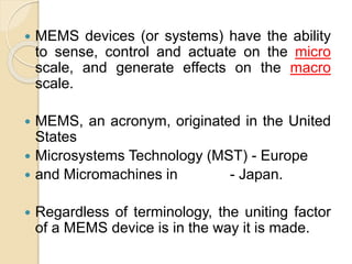  MEMS devices (or systems) have the ability
to sense, control and actuate on the micro
scale, and generate effects on the macro
scale.
 MEMS, an acronym, originated in the United
States
 Microsystems Technology (MST) - Europe
 and Micromachines in - Japan.
 Regardless of terminology, the uniting factor
of a MEMS device is in the way it is made.
 
