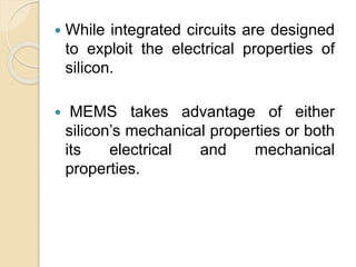  While integrated circuits are designed
to exploit the electrical properties of
silicon.
 MEMS takes advantage of either
silicon’s mechanical properties or both
its electrical and mechanical
properties.
 