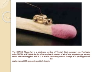 The DENSO Micro-Car is a miniature version of Toyota’s first passenger car. Fabricated
using MEMS, at 1/1000th the size of the original, it consists of a 0.67 mm magnetic-type working
motor and when supplied with 3 V 20 mA of alternating current through a 18 μm copper wire,
the
engine runs at 600 rpm equivalent to 5-6 mm/s
 