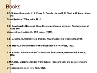 Books
1.G. K. Ananthasuresh, K. J. Vinoy, S. Gopalkrishnan K. N. Bhat, V. K. Aatre, Micro
and
Smart Systems, Wiley India, 2012.
2. S. E.Lyshevski, Nano-and Micro-Electromechanical systems: Fundamentals of
Nano-and
Microengineering (Vol. 8). CRC press, (2005).
3. S. D. Senturia, Microsystem Design, Kluwer Academic Publishers, 2001.
4. M. Madou, Fundamentals of Microfabrication, CRC Press, 1997.
5. G. Kovacs, Micromachined Transducers Sourcebook, McGraw-Hill, Boston,
1998.
6. M.H. Bao, Micromechanical Transducers: Pressure sensors, accelerometers,
and
Gyroscopes, Elsevier, New York, 2000.
 