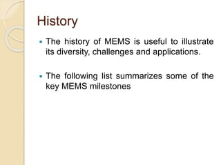 History
 The history of MEMS is useful to illustrate
its diversity, challenges and applications.
 The following list summarizes some of the
key MEMS milestones
 