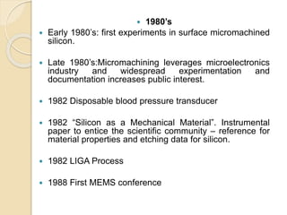  1980’s
 Early 1980’s: first experiments in surface micromachined
silicon.
 Late 1980’s:Micromachining leverages microelectronics
industry and widespread experimentation and
documentation increases public interest.
 1982 Disposable blood pressure transducer
 1982 “Silicon as a Mechanical Material”. Instrumental
paper to entice the scientific community – reference for
material properties and etching data for silicon.
 1982 LIGA Process
 1988 First MEMS conference
 