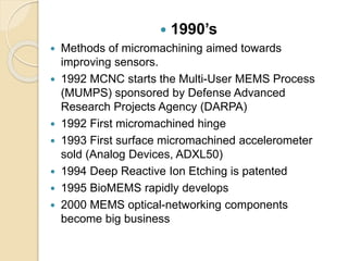  1990’s
 Methods of micromachining aimed towards
improving sensors.
 1992 MCNC starts the Multi-User MEMS Process
(MUMPS) sponsored by Defense Advanced
Research Projects Agency (DARPA)
 1992 First micromachined hinge
 1993 First surface micromachined accelerometer
sold (Analog Devices, ADXL50)
 1994 Deep Reactive Ion Etching is patented
 1995 BioMEMS rapidly develops
 2000 MEMS optical-networking components
become big business
 