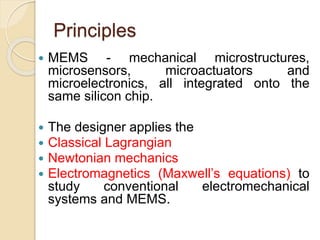 Principles
 MEMS - mechanical microstructures,
microsensors, microactuators and
microelectronics, all integrated onto the
same silicon chip.
 The designer applies the
 Classical Lagrangian
 Newtonian mechanics
 Electromagnetics (Maxwell’s equations) to
study conventional electromechanical
systems and MEMS.
 