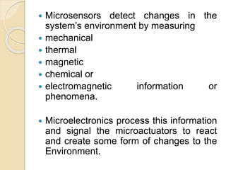  Microsensors detect changes in the
system’s environment by measuring
 mechanical
 thermal
 magnetic
 chemical or
 electromagnetic information or
phenomena.
 Microelectronics process this information
and signal the microactuators to react
and create some form of changes to the
Environment.
 