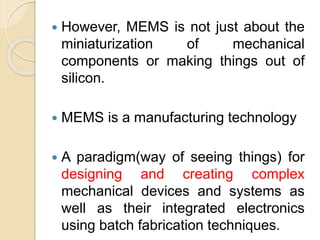  However, MEMS is not just about the
miniaturization of mechanical
components or making things out of
silicon.
 MEMS is a manufacturing technology
 A paradigm(way of seeing things) for
designing and creating complex
mechanical devices and systems as
well as their integrated electronics
using batch fabrication techniques.
 